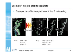 Exemple 1-bis : le plat de spaghetti

 • Exemple de méthode ayant donné lieu à refactoring




  Avant :      LOC : 167                   Après :   LOC : 22+30+26
               v(g) : 71                             v(g) : 7+13+14
               ev(g) : 41                            ev(g) : 1+9+7



            Squale aux Jeudis de l'Objet                    20/01/2009   18
 