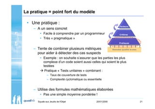 La pratique = point fort du modèle

 • Une pratique :
                                                                     Facteurs
    – A un sens concret
        • Facile à comprendre par un programmeur                     Critères

        • Très « pragmatique »
                                                                     Pratiques


    – Tente de combiner plusieurs métriques                    Données qualité brutes

      pour aider à détecter des cas suspects
        • Exemple : on souhaite s’assurer que les parties les plus
          complexe d’un code soient aussi celles qui soient le plus
          testées
           Pratique « Tests unitaires » combinant :
              – Taux de couverture de tests
              – Complexité cyclomatique ou essentielle


    – Utilise des formules mathématiques élaborées
        • Pas une simple moyenne pondérée !

      Squale aux Jeudis de l'Objet                20/01/2009                            21
 