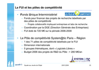 Le FUI et les pôles de compétitivité

 • Fonds Unique Interministériel
    – Fonds pour financer des projets de recherche labellisés par
      des pôles de compétitivité
          • Projets collaboratifs impliquant entreprises et labo de recherche
    – Coordination par la DGE (Direction Générale des Entreprises)
    – FUI doté de 720 M€ sur la période 2006-2008


 • Le Pôle de compétitivité System@tic Paris – Région
    –   1 des 71 pôles de compétitivité labellisés par le FUI
    –   Dimension internationale
    –   5 groupes thématiques, dont « Logiciels Libres »
    –   Budget 2006 des projets de R&D du Pôle : > 280 M€/an




        Squale aux Jeudis de l'Objet             20/01/2009                     23
 