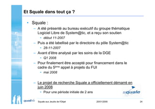Et Squale dans tout ça ?

 • Squale :
    – A été présenté au bureau exécutif du groupe thématique
      Logiciel Libre de System@tic, et a reçu son soutien
        • début 11-2007
    – Puis a été labellisé par le directoire du pôle System@tic
        • 28-11-2007
    – Avant d’être analysé par les soins de la DGE
        • Q1 2008
    – Pour finalement être accepté pour financement dans le
      cadre du 5ème appel à projets du FUI
        • mai 2008


    – Le projet de recherche Squale a officiellement démarré en
      juin 2008
        • Pour une période initiale de 2 ans

      Squale aux Jeudis de l'Objet             20/01/2009         24
 