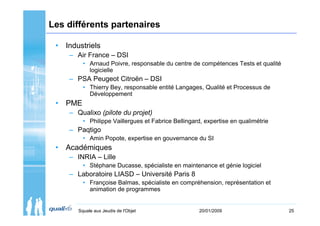Les différents partenaires

 • Industriels
    – Air France – DSI
         • Arnaud Poivre, responsable du centre de compétences Tests et qualité
           logicielle
    – PSA Peugeot Citroën – DSI
         • Thierry Bey, responsable entité Langages, Qualité et Processus de
           Développement
 • PME
    – Qualixo (pilote du projet)
         • Philippe Vaillergues et Fabrice Bellingard, expertise en qualimétrie
    – Paqtigo
         • Amin Popote, expertise en gouvernance du SI
 • Académiques
    – INRIA – Lille
         • Stéphane Ducasse, spécialiste en maintenance et génie logiciel
    – Laboratoire LIASD – Université Paris 8
         • Françoise Balmas, spécialiste en compréhension, représentation et
           animation de programmes


       Squale aux Jeudis de l'Objet                 20/01/2009                    25
 