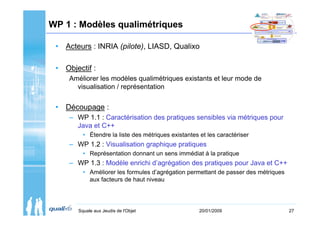 WP 1 : Modèles qualimétriques

 • Acteurs : INRIA (pilote), LIASD, Qualixo

 • Objectif :
     Améliorer les modèles qualimétriques existants et leur mode de
       visualisation / représentation


 • Découpage :
     – WP 1.1 : Caractérisation des pratiques sensibles via métriques pour
       Java et C++
         • Étendre la liste des métriques existantes et les caractériser
     – WP 1.2 : Visualisation graphique pratiques
         • Représentation donnant un sens immédiat à la pratique
     – WP 1.3 : Modèle enrichi d’agrégation des pratiques pour Java et C++
         • Améliorer les formules d’agrégation permettant de passer des métriques
           aux facteurs de haut niveau




       Squale aux Jeudis de l'Objet                  20/01/2009                     27
 