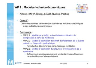 WP 2 : Modèles technico-économiques

 • Acteurs : INRIA (pilote), LIASD, Qualixo, Paqtigo

 • Objectif :
     Définir les modèles permettant de corréler les indicateurs techniques
       à des indicateurs économiques


 • Découpage :
     – WP 2.1 : Modèle de « l'effort » de création/modification de
       composants à partir de métriques
     – WP 2.2 : Modèle d’estimation de l’effort d’amélioration de la qualité
       suite à un diagnostic qualimétrique
          • Permettant de déterminer des plans d’action de remédiation
     – WP 2.3 : Modèle d’estimation du retour sur investissement de la
       qualimétrie
          • Suffisamment générique pour devenir un standard mais suffisamment
            paramétrable pour s’adapter aisément


        Squale aux Jeudis de l'Objet               20/01/2009                   28
 