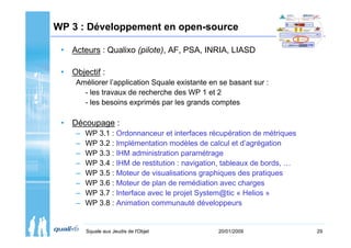 WP 3 : Développement en open-source

 • Acteurs : Qualixo (pilote), AF, PSA, INRIA, LIASD

 • Objectif :
     Améliorer l’application Squale existante en se basant sur :
       - les travaux de recherche des WP 1 et 2
       - les besoins exprimés par les grands comptes

 • Découpage :
     –   WP 3.1 : Ordonnanceur et interfaces récupération de métriques
     –   WP 3.2 : Implémentation modèles de calcul et d’agrégation
     –   WP 3.3 : IHM administration paramétrage
     –   WP 3.4 : IHM de restitution : navigation, tableaux de bords, …
     –   WP 3.5 : Moteur de visualisations graphiques des pratiques
     –   WP 3.6 : Moteur de plan de remédiation avec charges
     –   WP 3.7 : Interface avec le projet System@tic « Helios »
     –   WP 3.8 : Animation communauté développeurs


         Squale aux Jeudis de l'Objet           20/01/2009                29
 