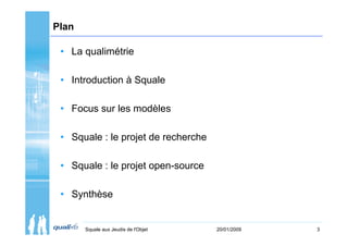 Plan

 • La qualimétrie

 • Introduction à Squale

 • Focus sur les modèles

 • Squale : le projet de recherche

 • Squale : le projet open-source

 • Synthèse


       Squale aux Jeudis de l'Objet   20/01/2009   3
 