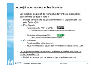 Le projet open-source et les licences

 • Les livrables du projet de recherche doivent être disponibles
   sous licence de type « libre »
     – Imposé par la charte du groupe thématique « Logiciel Libre » du
       pôle System@tic
     – Pour Squale
         • Partie recherche (WP1 et WP2) :
               – Creative Commons Attribution-Noncommercial-Share Alike 3.0


         • Partie logiciel Squale (WP3) :
               – GNU Lesser General Public License version 3
     – Concrètement :
         • Squale peut être utilisé librement
         • Toute modification de Squale doit être redistribuée sous licence LGPL


 • Le projet open-source est donc le réceptacle des résultats du
   projet de recherche
     – Mais il aura sa propre vie, comme tout projet open-source

       Squale aux Jeudis de l'Objet                    20/01/2009                  33
 