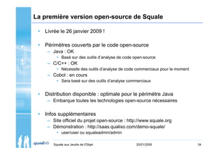 La première version open-source de Squale

 • Livrée le 26 janvier 2009 !

 • Périmètres couverts par le code open-source
     – Java : OK
          • Basé sur des outils d’analyse de code open-source
     – C/C++ : OK
          • Nécessite des outils d’analyse de code commerciaux pour le moment
     – Cobol : en cours
          • Sera basé sur des outils d’analyse commerciaux


 • Distribution disponible : optimale pour le périmètre Java
     – Embarque toutes les technologies open-source nécessaires

 • Infos supplémentaires
     – Site officiel du projet open-source : http://www.squale.org
     – Démonstration : http://saas.qualixo.com/demo-squale/
          • user/user ou squaleadmin/admin

        Squale aux Jeudis de l'Objet               20/01/2009                   34
 