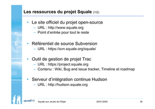 Les ressources du projet Squale (1/2)

 • Le site officiel du projet open-source
    – URL : http://www.squale.org
    – Point d’entrée pour tout le reste


 • Référentiel de source Subversion
    – URL : https://svn.squale.org/squale/

 • Outil de gestion de projet Trac
    – URL : https://project.squale.org
    – Contenu : Wiki, Bug and issue tracker, Timeline et roadmap

 • Serveur d’intégration continue Hudson
    – URL : http://hudson.squale.org



       Squale aux Jeudis de l'Objet          20/01/2009            36
 