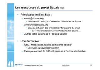 Les ressources du projet Squale (2/2)

 • Principales mailing lists :
    – users@squale.org
         • Liste de discussion et d’aide entre utilisateurs de Squale
    – announce@squale.org
         • Liste de diffusion des principales informations du projet
               – Ex. : nouvelles releases, évènement autour de Squale, …
    – Autres listes destinées à l’équipe Squale


 • Une démo live :
    – URL : https://saas.qualixo.com/demo-squale/
         • user/user ou squaleadmin/admin
    – Exemple concret de l’offre Squale as a Service de Qualixo




       Squale aux Jeudis de l'Objet                20/01/2009              37
 