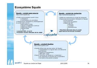 Ecosystème Squale
Squale – projet open-source                                           Squale – projet de recherche
http://www.squale.org                                                 http://recherche.squale.org

• Projet communautaire ouvert à tous                                  • Dédié aux partenaires du projet de recherche
        • Utilisateurs                                                • Espace de communication nécessaire à l’équipe
        • Contributeurs et committers                                        • CR de réunions
• Infrastructure nécessaire au développement                                 • Documents de gestion
du projet open-source :                                                      • Détails des WP
        • Bug tracker et Wiki                                                       • Planning
        • Serveur d’intégration continue                                            • Livrables
        • Référentiel Maven                                                         • Brainstorming
        • Mailing-listes                                                            •…
        • …etc.                                                       • Résultats déversés dans le projet
• Licences LGPL v3 et CC                                              open-source lors de leur livraison
• Première version officielle 26-01-2009




                             Squale – produit Qualixo
                             http://www.qualixo.com

                             • Société offrant des services autour de Squale :
                                    • Implantatation du logiciel dans une démarche
                                    qualimétrique
                                    • Support et maintenance
                                    • Offre ASP / SaaS
                             • Assure l’évolution de Squale en y implantant :
                                    • son expertise du domaine de la qualimétrie
                                    • les besoins des grands comptes



            Squale aux Jeudis de l'Objet                                20/01/2009                                  39
 