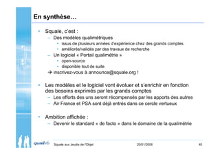 En synthèse…

 • Squale, c’est :
     – Des modèles qualimétriques
          • issus de plusieurs années d’expérience chez des grands comptes
          • améliorés/validés par des travaux de recherche
     – Un logiciel « Portail qualimétrie »
          • open-source
          • disponible tout de suite
       inscrivez-vous à announce@squale.org !

 • Les modèles et le logiciel vont évoluer et s’enrichir en fonction
   des besoins exprimés par les grands comptes
     – Les efforts des uns seront récompensés par les apports des autres
     – Air France et PSA sont déjà entrés dans ce cercle vertueux

 • Ambition affichée :
     – Devenir le standard « de facto » dans le domaine de la qualimétrie



        Squale aux Jeudis de l'Objet              20/01/2009                 40
 