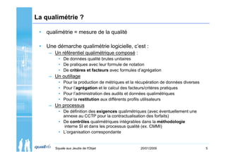 La qualimétrie ?

 • qualimétrie = mesure de la qualité

 • Une démarche qualimétrie logicielle, c’est :
     – Un référentiel qualimétrique composé :
         • De données qualité brutes unitaires
         • De pratiques avec leur formule de notation
         • De critères et facteurs avec formules d’agrégation
     – Un outillage
         •   Pour la production de métriques et la récupération de données diverses
         •   Pour l’agrégation et le calcul des facteurs/critères pratiques
         •   Pour l’administration des audits et données qualimétriques
         •   Pour la restitution aux différents profils utilisateurs
     – Un processus
         • De définition des exigences qualimétriques (avec éventuellement une
           annexe au CCTP pour la contractualisation des forfaits)
         • De contrôles qualimétriques intégrables dans la méthodologie
            interne SI et dans les processus qualité (ex. CMMI)
         • L’organisation correspondante


       Squale aux Jeudis de l'Objet                 20/01/2009                        5
 