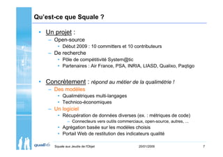 Qu’est-ce que Squale ?

 • Un projet :
    – Open-source
         • Début 2009 : 10 committers et 10 contributeurs
    – De recherche
         • Pôle de compétitivité System@tic
         • Partenaires : Air France, PSA, INRIA, LIASD, Qualixo, Paqtigo


 • Concrètement : répond au métier de la qualimétrie !
    – Des modèles
         • Qualimétriques multi-langages
         • Technico-économiques
    – Un logiciel
         • Récupération de données diverses (ex. : métriques de code)
               – Connecteurs vers outils commerciaux, open-source, autres, ...
         • Agrégation basée sur les modèles choisis
         • Portail Web de restitution des indicateurs qualité

       Squale aux Jeudis de l'Objet                 20/01/2009                   7
 