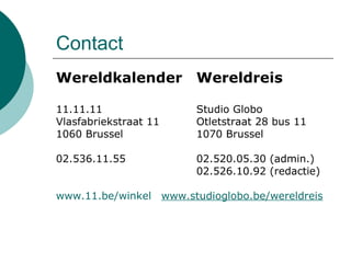 Contact  Wereldkalender   Wereldreis 11.11.11  Studio Globo  Vlasfabriekstraat 11 Otletstraat 28 bus 11 1060 Brussel  1070 Brussel  02.536.11.55  02.520.05.30 (admin.) 02.526.10.92 (redactie) www.11.be/winkel   www.studioglobo.be/wereldreis 