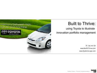 Built to Thrive:
        using Toyota to illustrate
innovation portfolio management



                                          Dr. Jay van Zyl
                                www.BuiltToThrive.com
                              www.SystemicLogic.com




         Radical Ideas | Practical Implementation
 