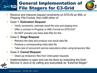General Implementation of File Stagers for C3-Grid Receive and interpret request constraints on STD-IN as XML or Property File Format, then fulfill either of Case 1:  Estimation Request Verify constraints, estimate result file size and staging time Offer a contract in Property or XML-Format on STD-OUT Do NOT process any base data files for this Case 2:  Stage Request Retrieve the data and produce one result data file Produce a corresponding meta data file Take care of concurrent service executions when using temporary files Case 3:  Cancel Request Clean-up temporary files from interrupted requests Implementation is open and can be done by extending the Grid-Service in Java or by calling any executable as “External Stager” 