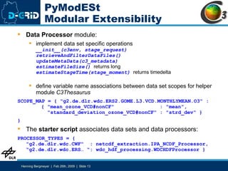 PyModESt Modular Extensibility Data Processor  module:  implement data set specific operations __init__(c3env, stage_request) retrieveAndFilterDataFiles() updateMetaData(c3_metadata) estimateFileSize()   returns long estimateStageTime(stage_moment)  returns timedelta define variable name associations between data set scopes for helper module  C3Thesaurus   SCOPE_MAP = { "g2.de.dlr.wdc.ERS2.GOME.L3.VCD.MONTHLYMEAN.O3" :    { "mean_ozone_VCD#nonCF"  : "mean",   "standard_deviation_ozone_VCD#nonCF" : "strd_dev“ } } The  starter script  associates data sets and data processors: PROCESSOR_TYPES = { "g2.de.dlr.wdc.CWF"  : netcdf_extraction.IPA_NCDF_Processor, “g2.de.dlr.wdc.ERS… “: wdc_hdf_processing.WDCHDFProcessor } 