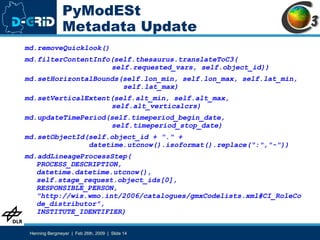 PyModESt Metadata Update md.removeQuicklook() md.filterContentInfo(self.thesaurus.translateToC3(   self.requested_vars, self.object_id)) md.setHorizontalBounds(self.lon_min, self.lon_max, self.lat_min,   self.lat_max) md.setVerticalExtent(self.alt_min, self.alt_max,    self.alt_verticalcrs) md.updateTimePeriod(self.timeperiod_begin_date,    self.timeperiod_stop_date) md.setObjectId(self.object_id + "." +    datetime.utcnow().isoformat().replace(":","-")) md.addLineageProcessStep( PROCESS_DESCRIPTION, datetime.datetime.utcnow(), self.stage_request.object_ids[0],  RESPONSIBLE_PERSON,  "http://wis.wmo.int/2006/catalogues/gmxCodelists.xml#CI_RoleCode_distributor", INSTITUTE_IDENTIFIER) 