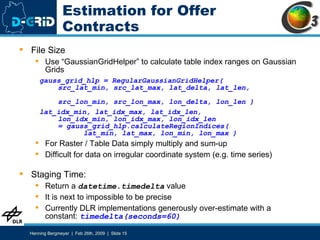 Estimation for Offer Contracts File Size Use “GaussianGridHelper” to calculate table index ranges on Gaussian Grids gauss_grid_hlp = RegularGaussianGridHelper(   src_lat_min, src_lat_max, lat_delta, lat_len,    src_lon_min, src_lon_max, lon_delta, lon_len ) lat_idx_min, lat_idx_max, lat_idx_len,    lon_idx_min, lon_idx_max, lon_idx_len    = gauss_grid_hlp.calculateRegionIndices(   lat_min, lat_max, lon_min, lon_max ) For Raster / Table Data simply multiply and sum-up Difficult for data on irregular coordinate system (e.g. time series) Staging Time: Return a  datetime.timedelta  value It is next to impossible to be precise Currently DLR implementations generously over-estimate with a constant:  timedelta(seconds=60) 