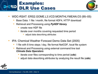 Examples: DLR Use Cases WDC-RSAT: ERS2.GOME.L3.VCD.MONTHLYMEAN.O3 (95–05) Base Data: 1 file / month, file format HDF4, HTTP download Retrieval and Processing using  PyHDF   library create new HDF file iterate over months covering requested time period adjust data describing attributes IPA: Chemical Weather Forecast Demo Data Set (2005) 1 file with 8 time steps / day, file format NetCDF, local file system Retrieval and Processing using external command line tool Climate Data Operators iterate over files corresponding to time period ( cdo ) adjust data describing attributes by analyzing the result file ( cdo ) 