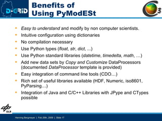 Benefits of Using PyModESt Easy to understand  and modify by non computer scientists. Intuitive configuration using dictionaries No compilation necessary Use Python types ( float ,  str ,  dict , ...) Use Python standard libraries ( datetime ,  timedelta ,  math , …) Add new data sets by  Copy and Customize  DataProcessors (documented  DataProcessor  template is provided) Easy integration of command line tools (CDO…) Rich set of useful libraries available (HDF, Numeric, iso8601, PyParsing…) Integration of Java and C/C++ Libraries with JPype and CTypes possible 