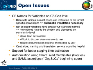 Open Issues CF Names for Variables on C3-Grid level Data sets indices in most cases use institution or file format specific conventions =>  automatic   translation necessary Not all used variables have already CF standard names => new names have to be chosen and discussed on community level slows down development difficult to discover when unknown to user requires documentation on portal and reading by user Centralized naming and translation service would be helpful Support for better staging time estimation Authorization using Short Lived Certificates (Proxies) and SAML assertions (“ GapSLCs”  beginning soon) 