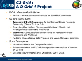 C3-Grid  : A  D-Grid 1  Project D-Grid: German Grid Initiative Phase 1: Infrastructures and Services for Scientific Communities C3-Grid (2005-2009) Transparent Grid Infrastructure  for the German Climate Research Community (Globus Toolkit 4.0.8) Data : Simplified Uniform  Discovery  and  Retrieval  of Distributed Heterogeneous Data on the Web Portal Workflows : Computational Standard Tools for Remote Pre-/Post-Processing and Workflows Partners: Meteorological Data Providers and Users, Computer Scientists Some future plans Include more Data- and Compute-Providers Partners contribute to IPCC-AR5 and provide some replicas of the data on C3-Grid Enhance security mechanisms: Shibboleth, SLCs, SAML 