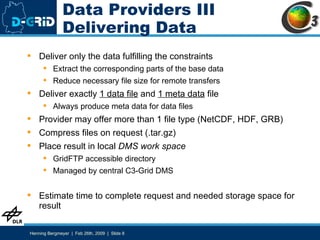 Data Providers III Delivering Data Deliver only the data fulfilling the constraints Extract the corresponding parts of the base data Reduce necessary file size for remote transfers Deliver exactly  1 data file  and  1 meta data  file Always produce meta data for data files Provider may offer more than 1 file type (NetCDF, HDF, GRB) Compress files on request (.tar.gz) Place result in local  DMS work space GridFTP accessible directory Managed by central C3-Grid DMS Estimate time to complete request and needed storage space for result 