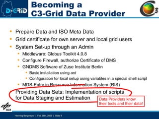 Becoming a C3-Grid Data Provider Prepare Data and ISO Meta Data Grid certificate for own server and local grid users System Set-up through an Admin Middleware: Globus Toolkit 4.0.8 Configure Firewall, authorize Certificate of DMS GNDMS Software of Zuse Institute Berlin Basic installation using  ant Configuration for local setup using variables in a special shell script MDS-Entry in Resource Information System (RIS) Providing Data Sets: Implementation of scripts for Data Staging and Estimation Data Providers know their tools and their data! 
