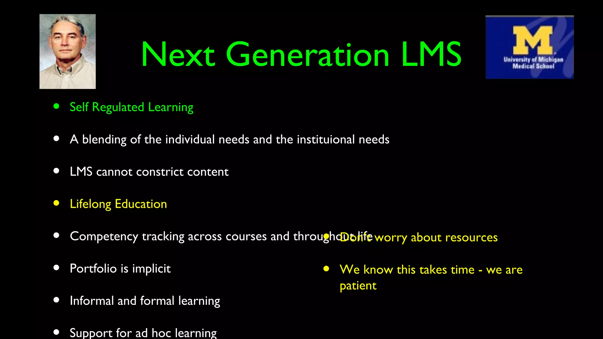 Next Generation LMS
• Self Regulated Learning
• A blending of the individual needs and the instituional needs
• LMS cannot constrict content
• Lifelong Education
• Competency tracking across courses and throughout life
• Portfolio is implicit
• Informal and formal learning
Support for ad hoc learning
• Don’t worry about resources
• We know this takes time - we are
patient
 