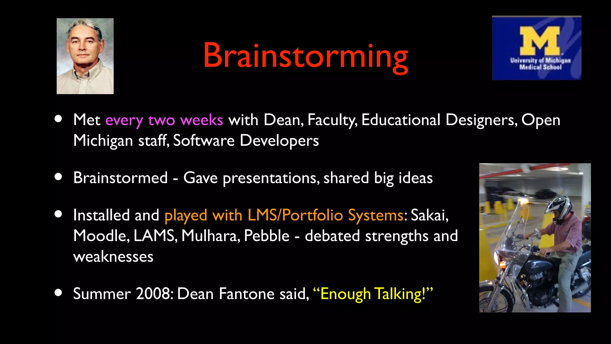 Brainstorming
• Met every two weeks with Dean, Faculty, Educational Designers, Open
Michigan staff, Software Developers
• Brainstormed - Gave presentations, shared big ideas
• Installed and played with LMS/Portfolio Systems: Sakai,
Moodle, LAMS, Mulhara, Pebble - debated strengths and
weaknesses
• Summer 2008: Dean Fantone said, “Enough Talking!”
 