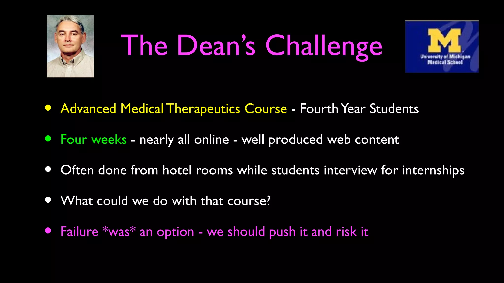 The Dean’s Challenge
• Advanced Medical Therapeutics Course - FourthYear Students
• Four weeks - nearly all online - well produced web content
• Often done from hotel rooms while students interview for internships
• What could we do with that course?
• Failure *was* an option - we should push it and risk it
 