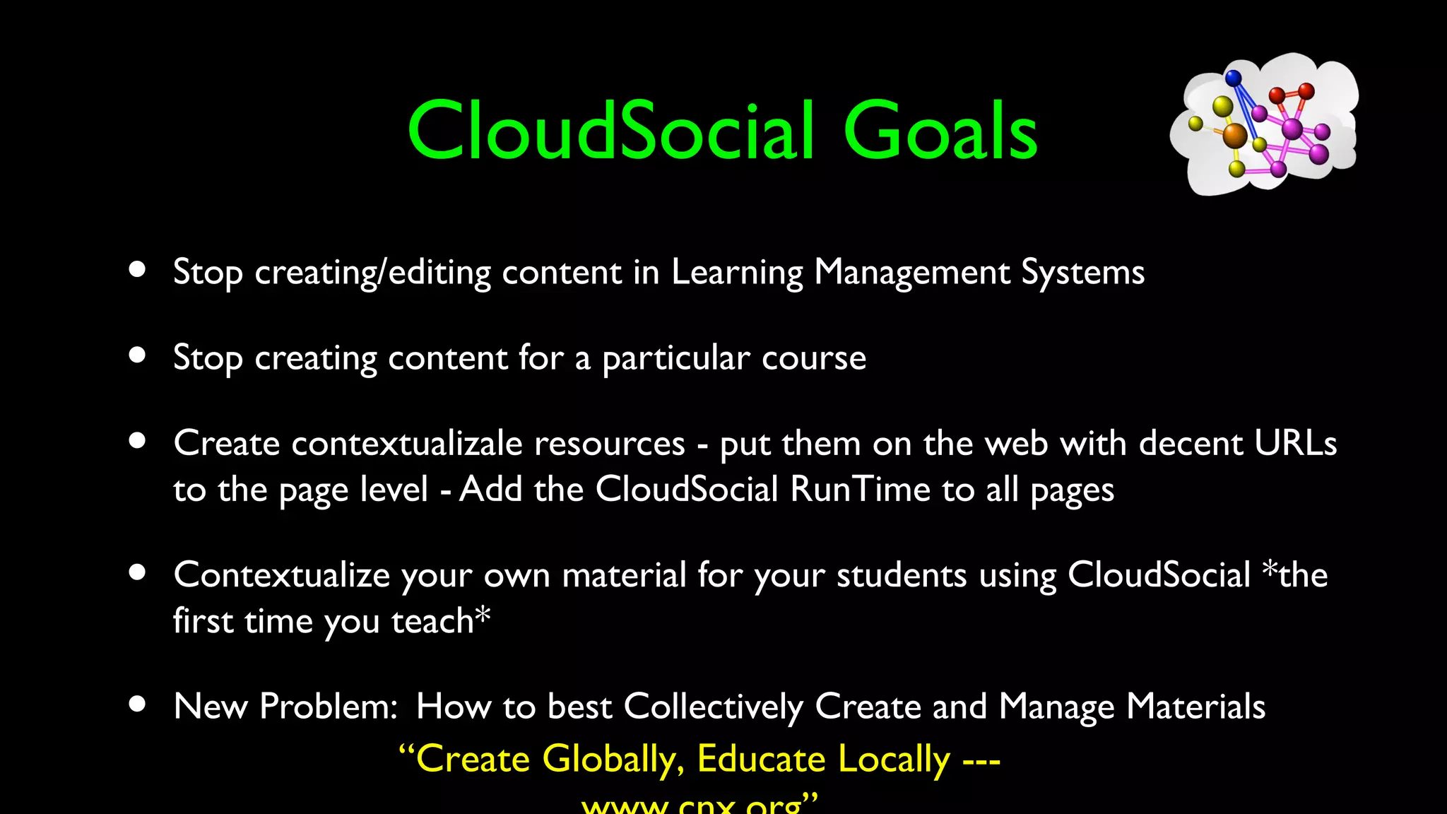 CloudSocial Goals
• Stop creating/editing content in Learning Management Systems
• Stop creating content for a particular course
• Create contextualizale resources - put them on the web with decent URLs
to the page level - Add the CloudSocial RunTime to all pages
• Contextualize your own material for your students using CloudSocial *the
first time you teach*
• New Problem: How to best Collectively Create and Manage Materials
“Create Globally, Educate Locally ---
 