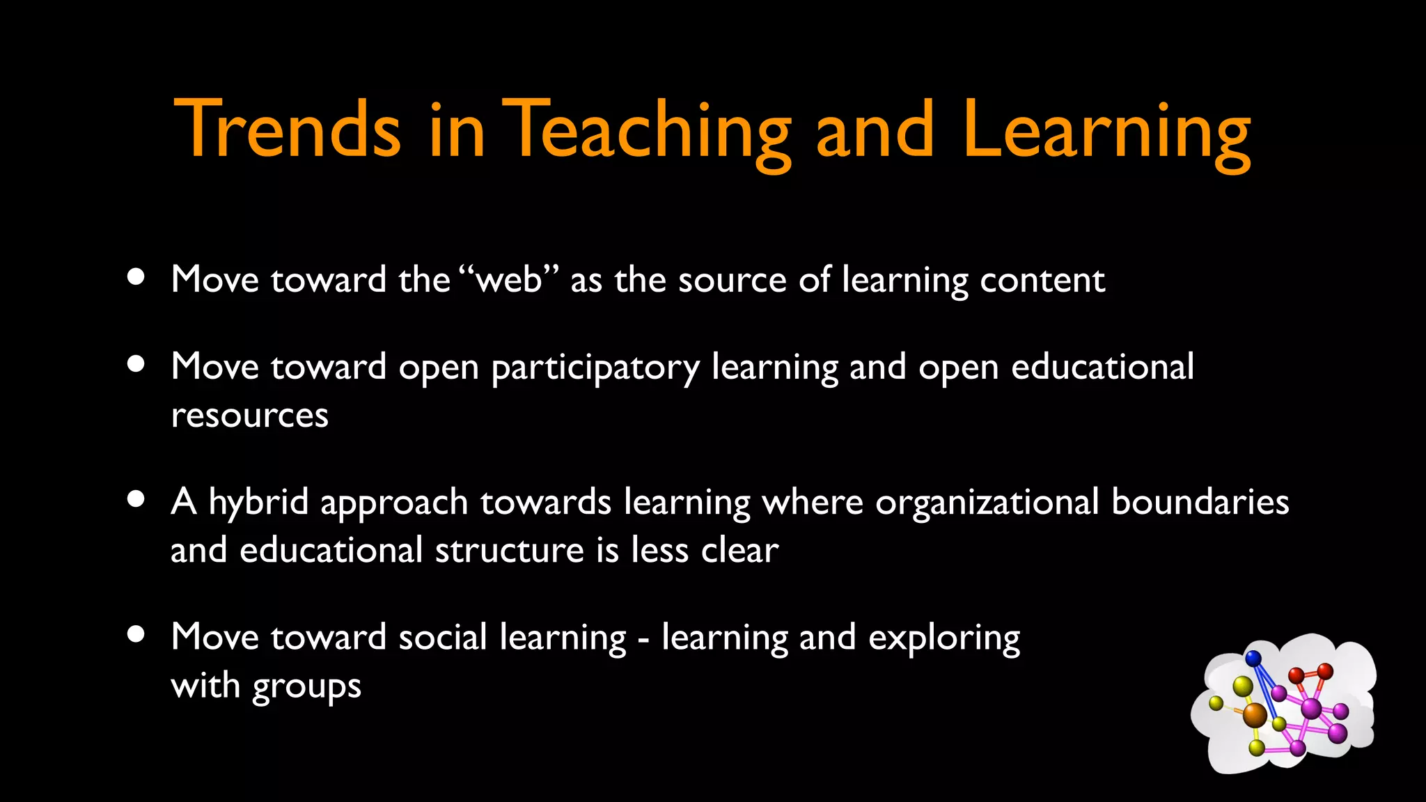 Trends in Teaching and Learning
• Move toward the “web” as the source of learning content
• Move toward open participatory learning and open educational
resources
• A hybrid approach towards learning where organizational boundaries
and educational structure is less clear
• Move toward social learning - learning and exploring
with groups
 