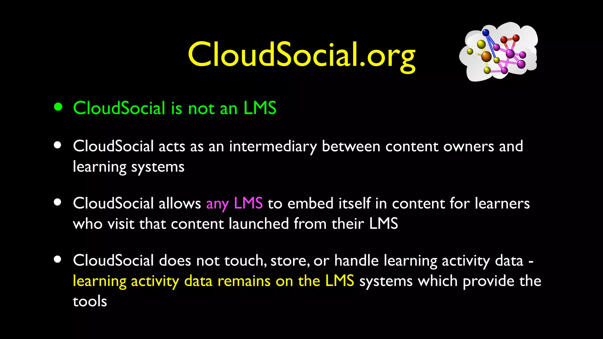 CloudSocial.org
• CloudSocial is not an LMS
• CloudSocial acts as an intermediary between content owners and
learning systems
• CloudSocial allows any LMS to embed itself in content for learners
who visit that content launched from their LMS
• CloudSocial does not touch, store, or handle learning activity data -
learning activity data remains on the LMS systems which provide the
tools
 