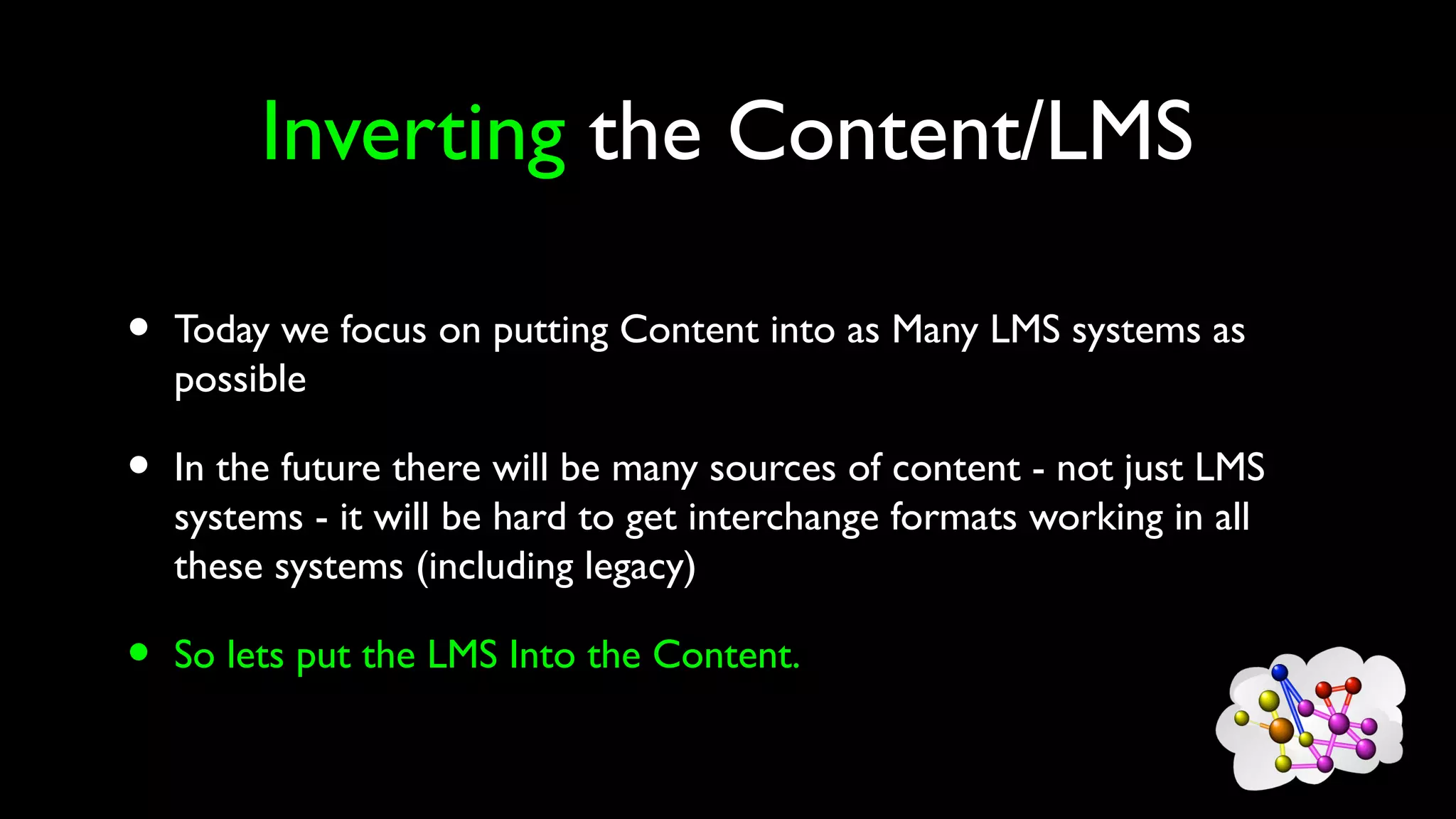 Inverting the Content/LMS
• Today we focus on putting Content into as Many LMS systems as
possible
• In the future there will be many sources of content - not just LMS
systems - it will be hard to get interchange formats working in all
these systems (including legacy)
• So lets put the LMS Into the Content.
 