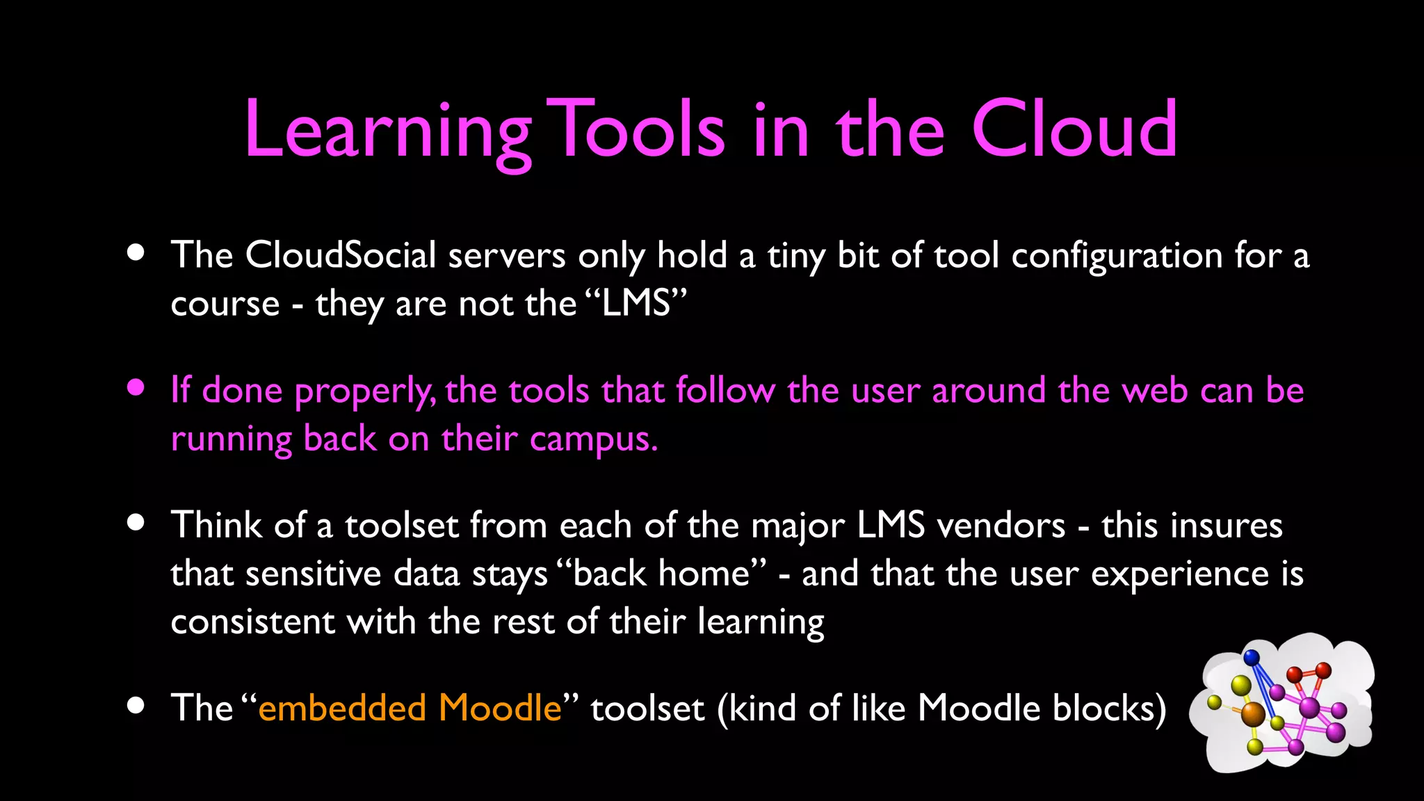 Learning Tools in the Cloud
• The CloudSocial servers only hold a tiny bit of tool configuration for a
course - they are not the “LMS”
• If done properly, the tools that follow the user around the web can be
running back on their campus.
• Think of a toolset from each of the major LMS vendors - this insures
that sensitive data stays “back home” - and that the user experience is
consistent with the rest of their learning
• The “embedded Moodle” toolset (kind of like Moodle blocks)
 