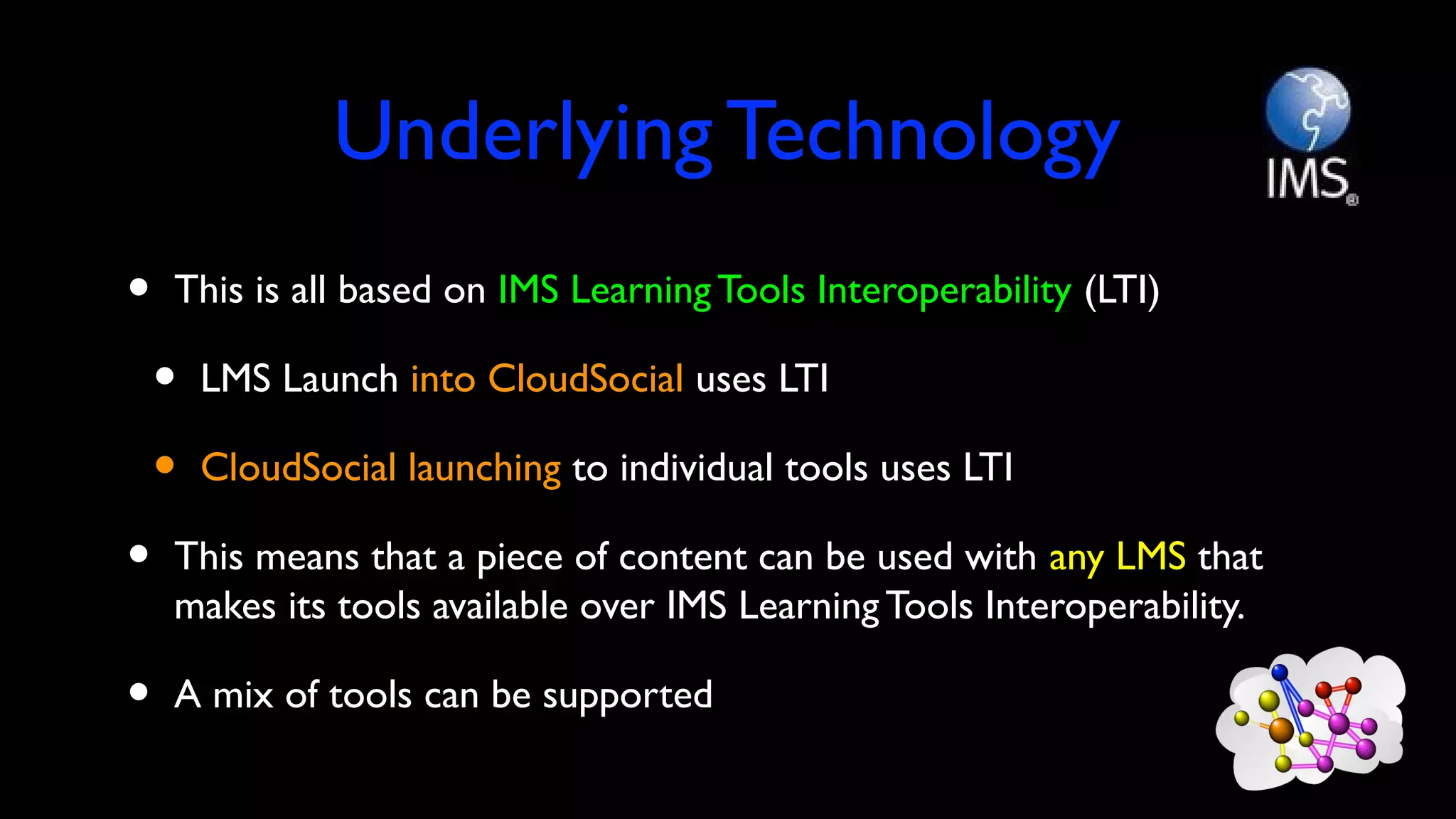 Underlying Technology
• This is all based on IMS Learning Tools Interoperability (LTI)
• LMS Launch into CloudSocial uses LTI
• CloudSocial launching to individual tools uses LTI
• This means that a piece of content can be used with any LMS that
makes its tools available over IMS Learning Tools Interoperability.
• A mix of tools can be supported
 