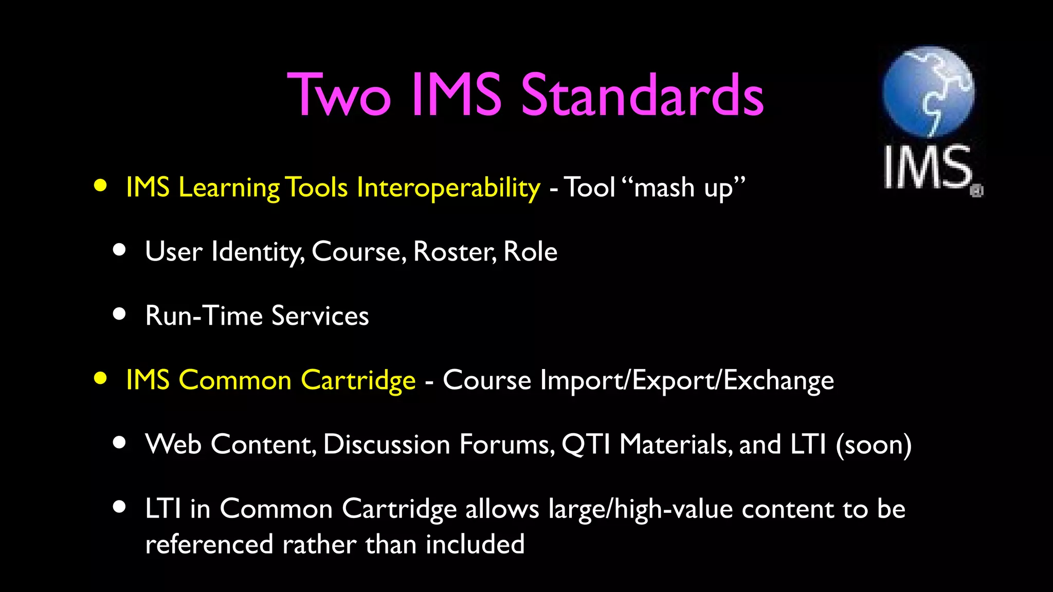 Two IMS Standards
• IMS Learning Tools Interoperability - Tool “mash up”
• User Identity, Course, Roster, Role
• Run-Time Services
• IMS Common Cartridge - Course Import/Export/Exchange
• Web Content, Discussion Forums, QTI Materials, and LTI (soon)
• LTI in Common Cartridge allows large/high-value content to be
referenced rather than included
 