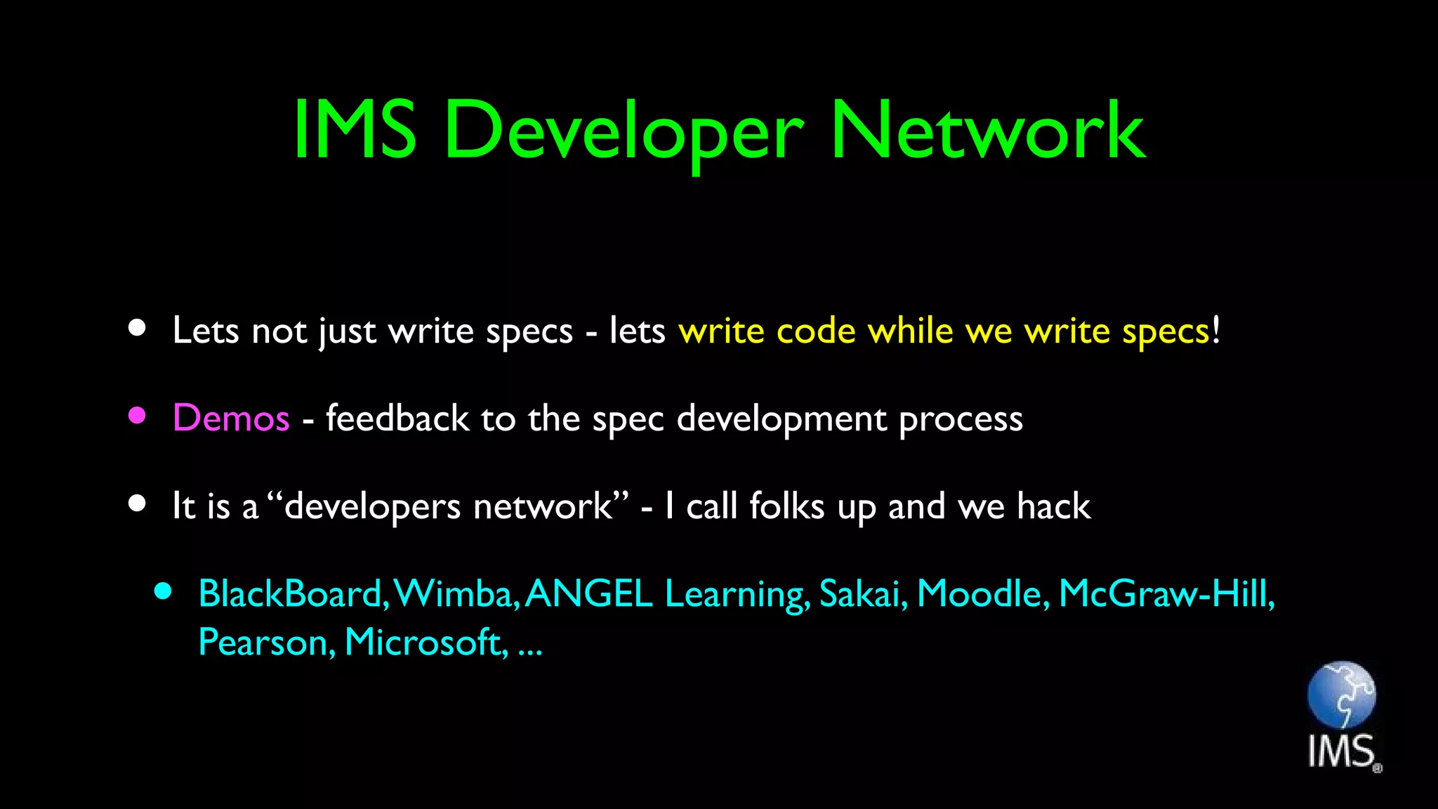 IMS Developer Network
• Lets not just write specs - lets write code while we write specs!
• Demos - feedback to the spec development process
• It is a “developers network” - I call folks up and we hack
• BlackBoard,Wimba,ANGEL Learning, Sakai, Moodle, McGraw-Hill,
Pearson, Microsoft, ...
 