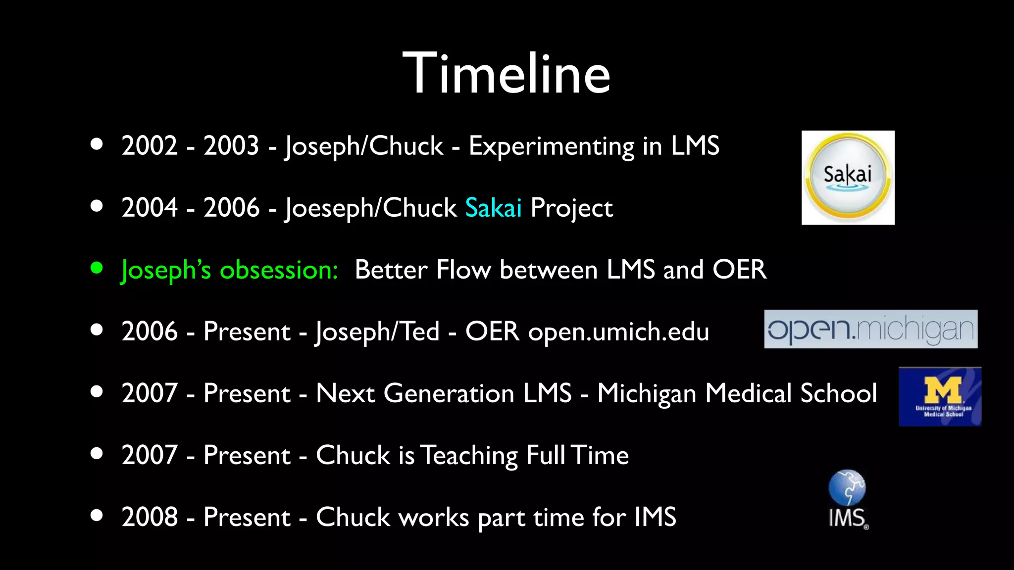 Timeline
• 2002 - 2003 - Joseph/Chuck - Experimenting in LMS
• 2004 - 2006 - Joeseph/Chuck Sakai Project
• Joseph’s obsession: Better Flow between LMS and OER
• 2006 - Present - Joseph/Ted - OER open.umich.edu
• 2007 - Present - Next Generation LMS - Michigan Medical School
• 2007 - Present - Chuck is Teaching Full Time
• 2008 - Present - Chuck works part time for IMS
 