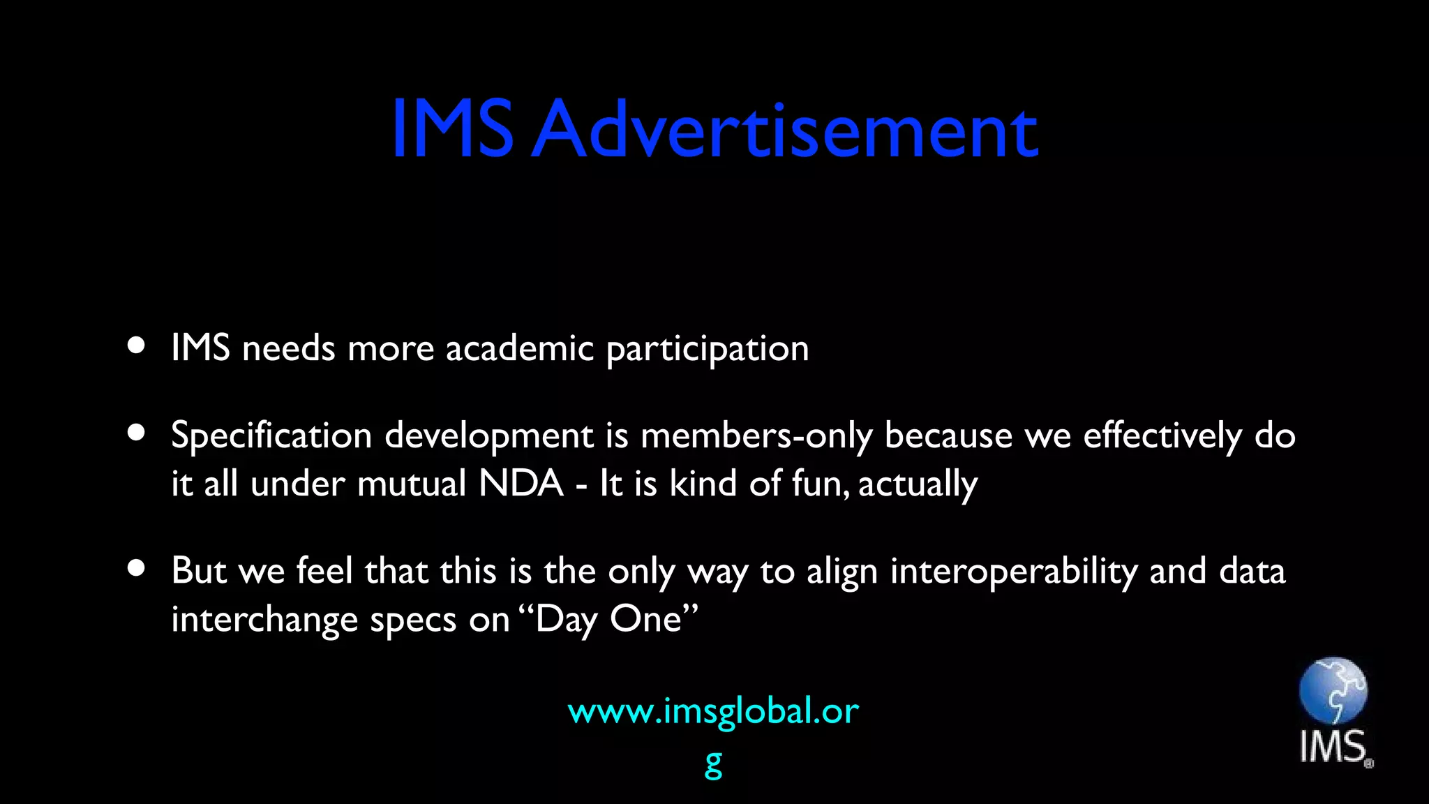 IMS Advertisement
• IMS needs more academic participation
• Specification development is members-only because we effectively do
it all under mutual NDA - It is kind of fun, actually
• But we feel that this is the only way to align interoperability and data
interchange specs on “Day One”
www.imsglobal.or
g
 