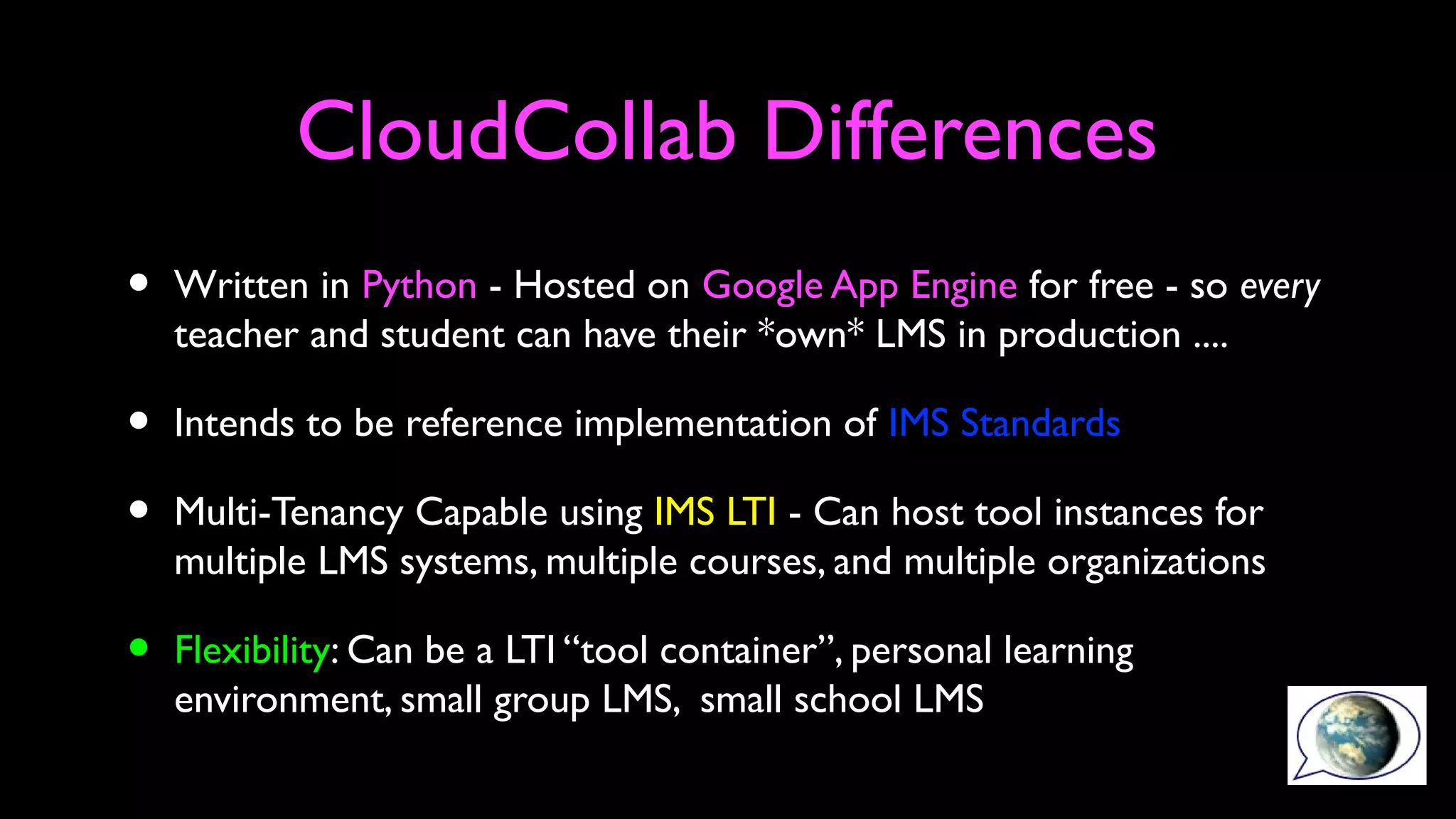 CloudCollab Differences
• Written in Python - Hosted on Google App Engine for free - so every
teacher and student can have their *own* LMS in production ....
• Intends to be reference implementation of IMS Standards
• Multi-Tenancy Capable using IMS LTI - Can host tool instances for
multiple LMS systems, multiple courses, and multiple organizations
• Flexibility: Can be a LTI “tool container”, personal learning
environment, small group LMS, small school LMS
 