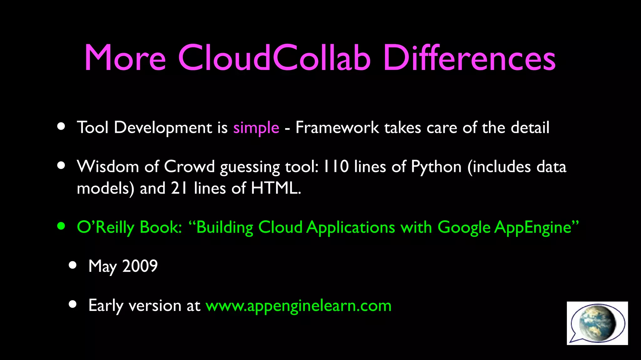 More CloudCollab Differences
• Tool Development is simple - Framework takes care of the detail
• Wisdom of Crowd guessing tool: 110 lines of Python (includes data
models) and 21 lines of HTML.
• O’Reilly Book: “Building Cloud Applications with Google AppEngine”
• May 2009
• Early version at www.appenginelearn.com
 