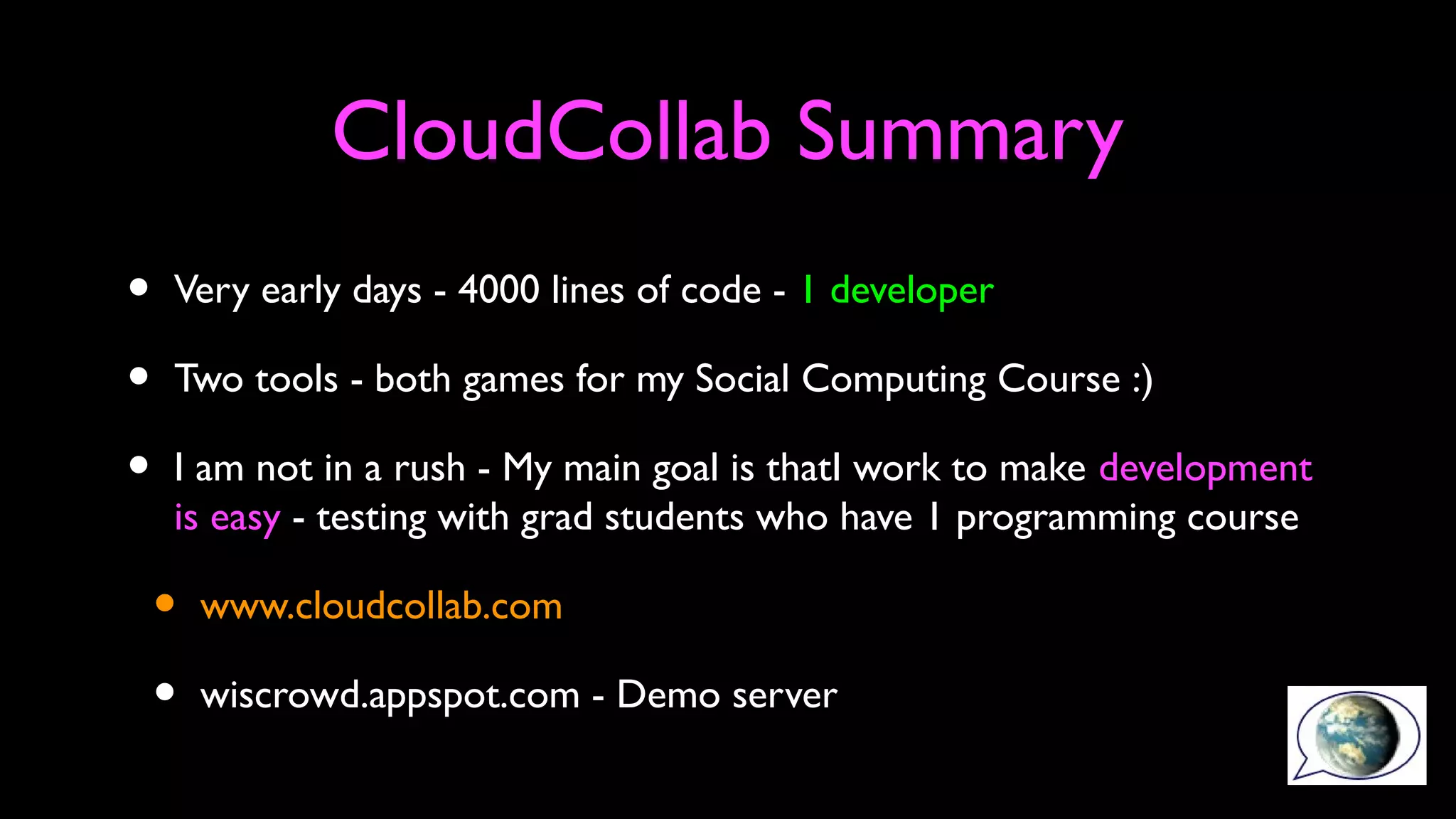 CloudCollab Summary
• Very early days - 4000 lines of code - 1 developer
• Two tools - both games for my Social Computing Course :)
• I am not in a rush - My main goal is thatI work to make development
is easy - testing with grad students who have 1 programming course
• www.cloudcollab.com
• wiscrowd.appspot.com - Demo server
 