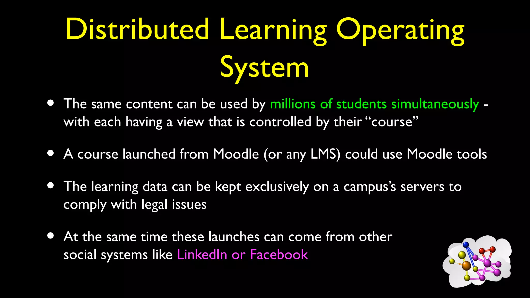 Distributed Learning Operating
System
• The same content can be used by millions of students simultaneously -
with each having a view that is controlled by their “course”
• A course launched from Moodle (or any LMS) could use Moodle tools
• The learning data can be kept exclusively on a campus’s servers to
comply with legal issues
• At the same time these launches can come from other
social systems like LinkedIn or Facebook
 