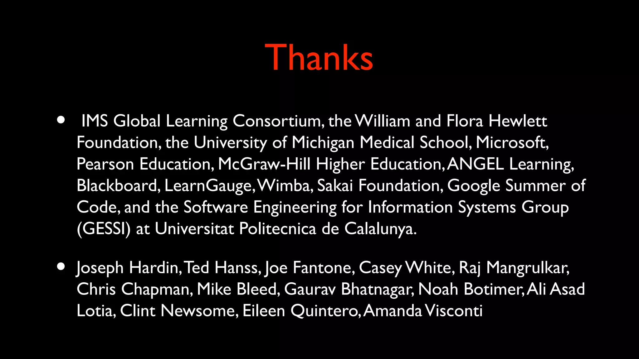 Thanks
• IMS Global Learning Consortium, the William and Flora Hewlett
Foundation, the University of Michigan Medical School, Microsoft,
Pearson Education, McGraw-Hill Higher Education,ANGEL Learning,
Blackboard, LearnGauge,Wimba, Sakai Foundation, Google Summer of
Code, and the Software Engineering for Information Systems Group
(GESSI) at Universitat Politecnica de Calalunya.
• Joseph Hardin,Ted Hanss, Joe Fantone, Casey White, Raj Mangrulkar,
Chris Chapman, Mike Bleed, Gaurav Bhatnagar, Noah Botimer,Ali Asad
Lotia, Clint Newsome, Eileen Quintero,AmandaVisconti
 