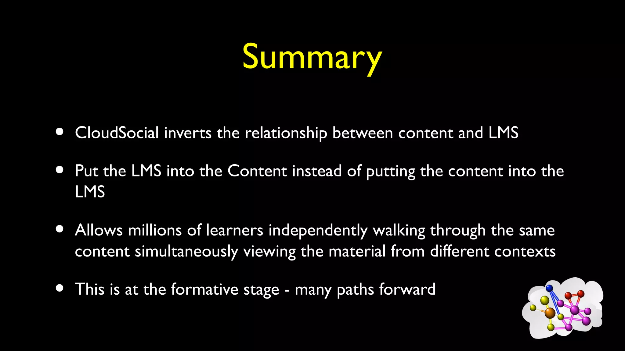 Summary
• CloudSocial inverts the relationship between content and LMS
• Put the LMS into the Content instead of putting the content into the
LMS
• Allows millions of learners independently walking through the same
content simultaneously viewing the material from different contexts
• This is at the formative stage - many paths forward
 