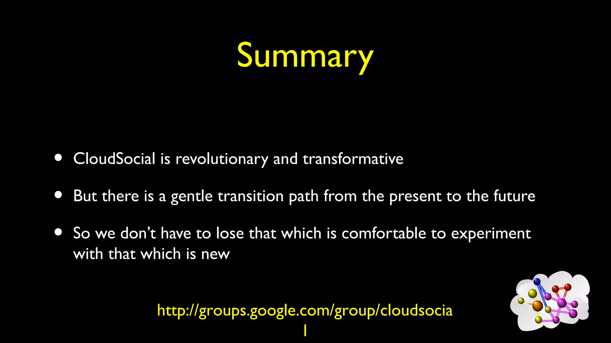 Summary
• CloudSocial is revolutionary and transformative
• But there is a gentle transition path from the present to the future
• So we don’t have to lose that which is comfortable to experiment
with that which is new
http://groups.google.com/group/cloudsocia
l
 