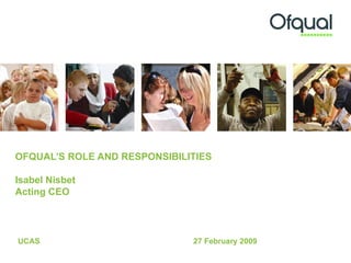 OFQUAL’S ROLE AND RESPONSIBILITIES  Isabel Nisbet Acting CEO UCAS 27 February 2009  